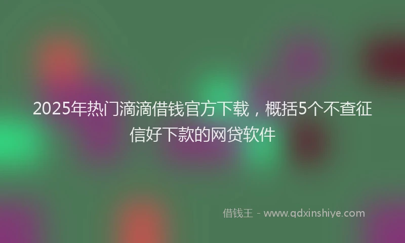 2025年热门滴滴借钱官方下载，概括5个不查征信好下款的网贷软件
