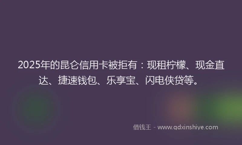 2025年的昆仑信用卡被拒有：现租柠檬、现金直达、捷速钱包、乐享宝、闪电侠贷等。