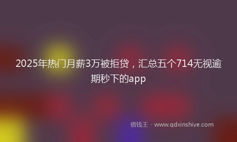 2025年热门月薪3万被拒贷，汇总五个714无视逾期秒下的app