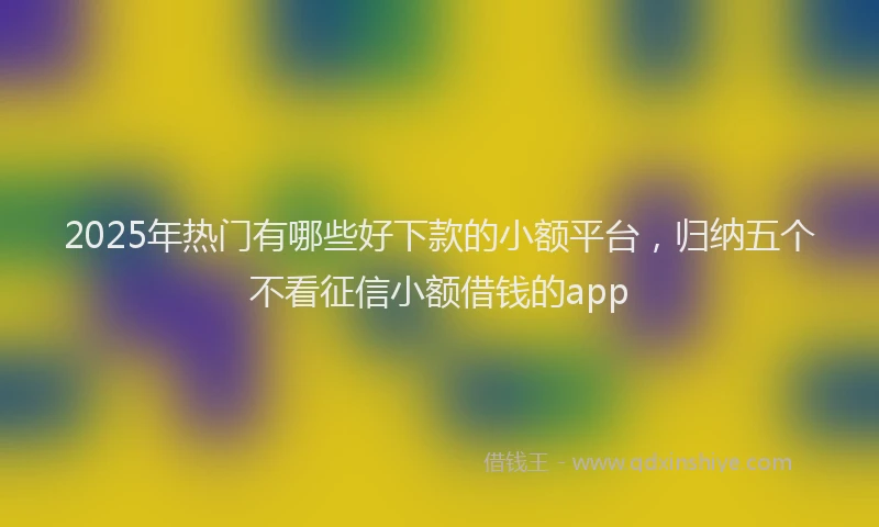 2025年热门有哪些好下款的小额平台，归纳五个不看征信小额借钱的app