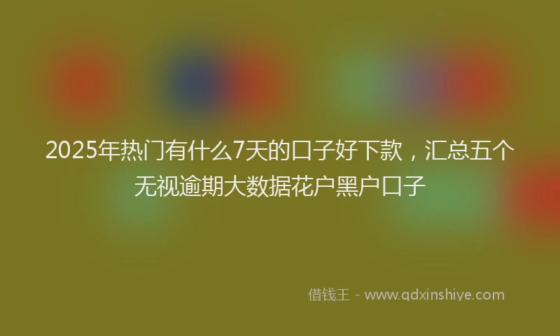 2025年热门有什么7天的口子好下款，汇总五个无视逾期大数据花户黑户口子