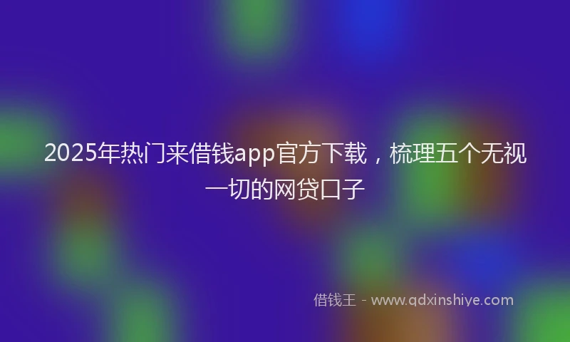 2025年热门来借钱app官方下载，梳理五个无视一切的网贷口子