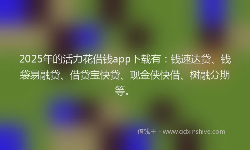 2025年的活力花借钱app下载有：钱速达贷、钱袋易融贷、借贷宝快贷、现金侠快借、树融分期等。