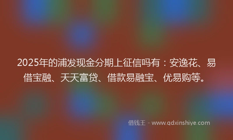 2025年的浦发现金分期上征信吗有：安逸花、易借宝融、天天富贷、借款易融宝、优易购等。
