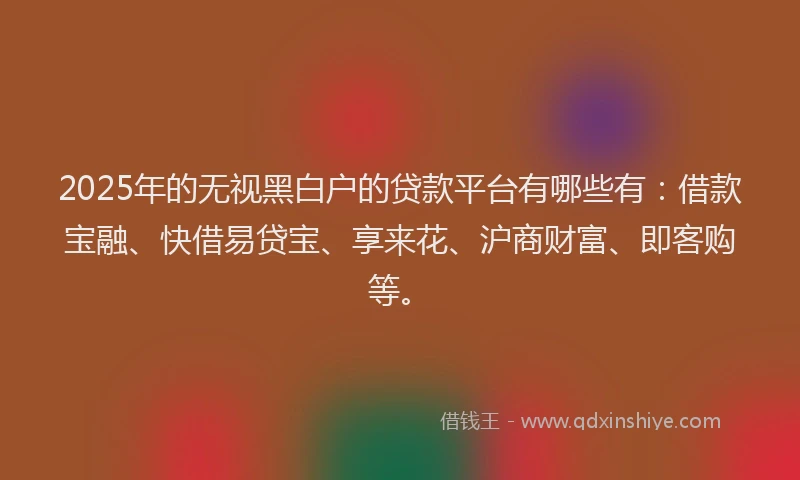 2025年的无视黑白户的贷款平台有哪些有：借款宝融、快借易贷宝、享来花、沪商财富、即客购等。