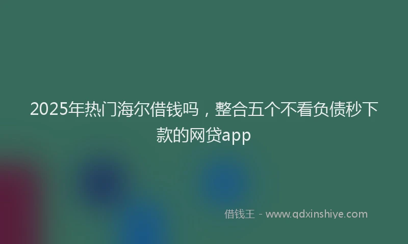 2025年热门海尔借钱吗，整合五个不看负债秒下款的网贷app