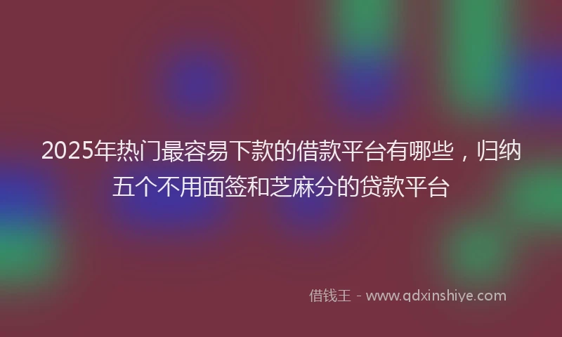 2025年热门最容易下款的借款平台有哪些，归纳五个不用面签和芝麻分的贷款平台