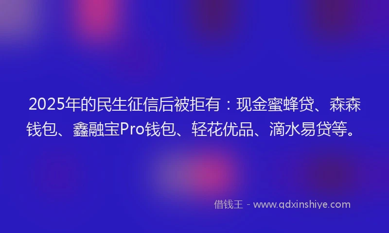 2025年的民生征信后被拒有：现金蜜蜂贷、森森钱包、鑫融宝Pro钱包、轻花优品、滴水易贷等。