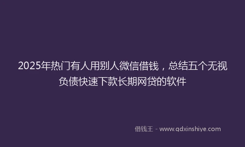 2025年热门有人用别人微信借钱，总结五个无视负债快速下款长期网贷的软件