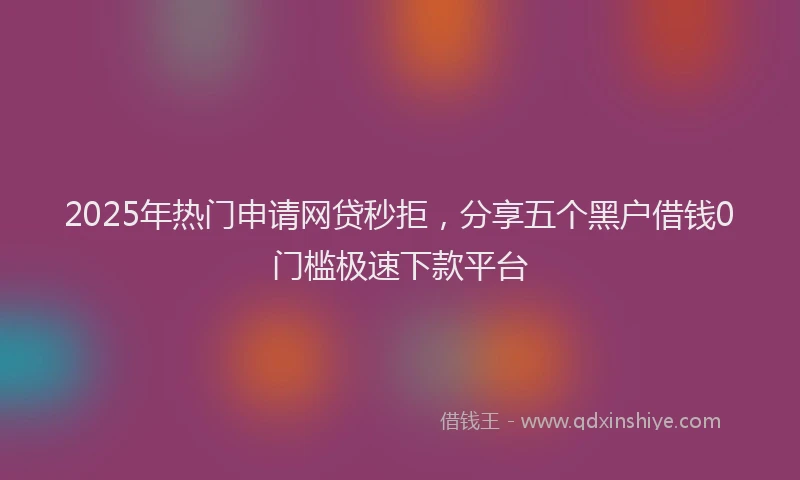 2025年热门申请网贷秒拒，分享五个黑户借钱0门槛极速下款平台