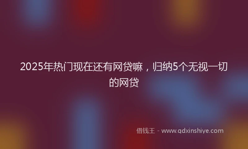 2025年热门现在还有网贷嘛，归纳5个无视一切的网贷