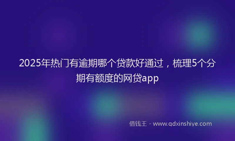 2025年热门有逾期哪个贷款好通过，梳理5个分期有额度的网贷app
