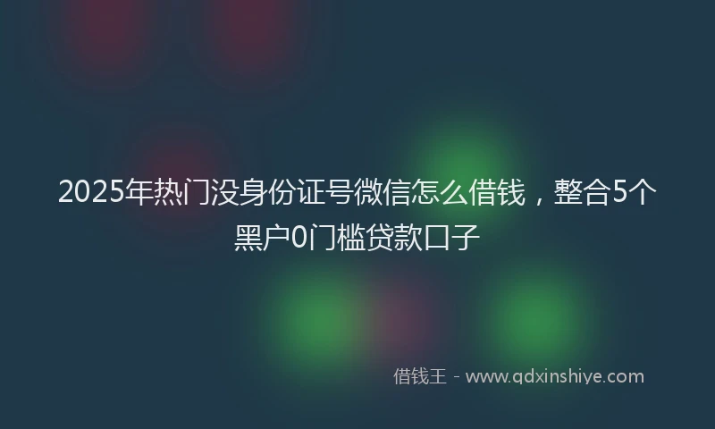 2025年热门没身份证号微信怎么借钱，整合5个黑户0门槛贷款口子