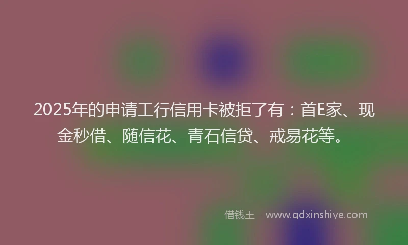 2025年的申请工行信用卡被拒了有：首E家、现金秒借、随信花、青石信贷、戒易花等。