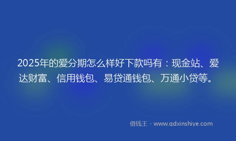 2025年的爱分期怎么样好下款吗有：现金站、爱达财富、信用钱包、易贷通钱包、万通小贷等。