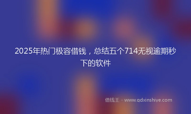 2025年热门极容借钱，总结五个714无视逾期秒下的软件