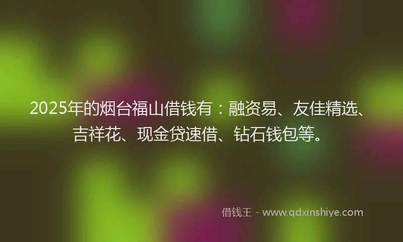 2025年的烟台福山借钱有：融资易、友佳精选、吉祥花、现金贷速借、钻石钱包等。