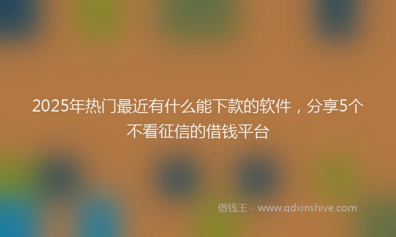 2025年热门最近有什么能下款的软件，分享5个不看征信的借钱平台
