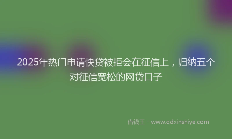 2025年热门申请快贷被拒会在征信上，归纳五个对征信宽松的网贷口子