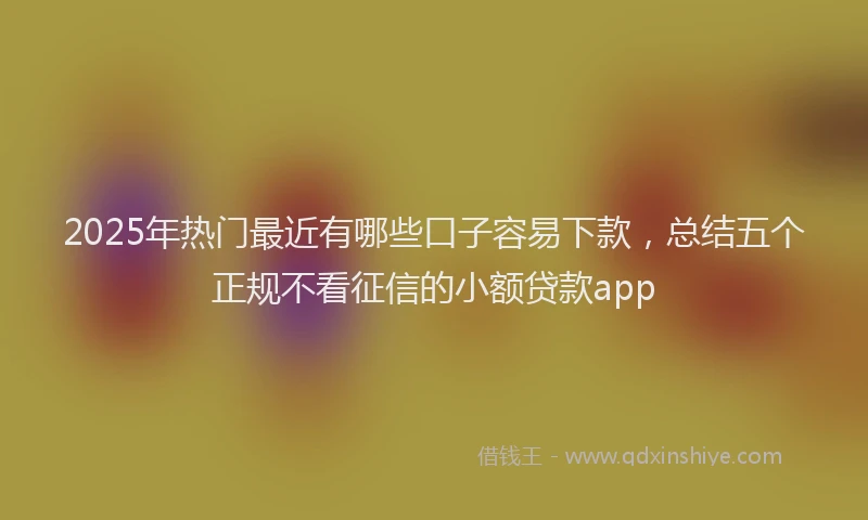 2025年热门最近有哪些口子容易下款，总结五个正规不看征信的小额贷款app
