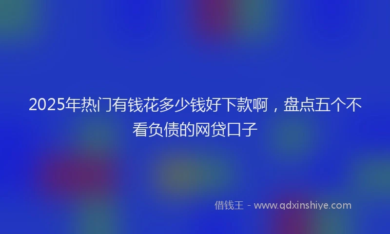 2025年热门有钱花多少钱好下款啊，盘点五个不看负债的网贷口子