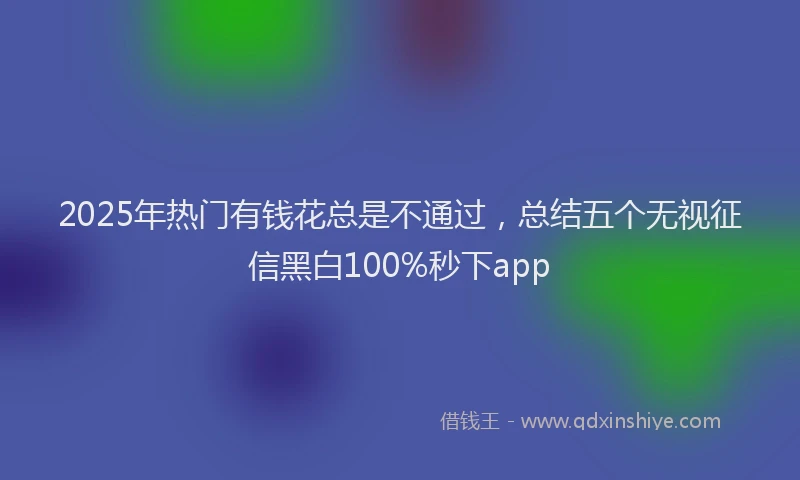 2025年热门有钱花总是不通过，总结五个无视征信黑白100%秒下app