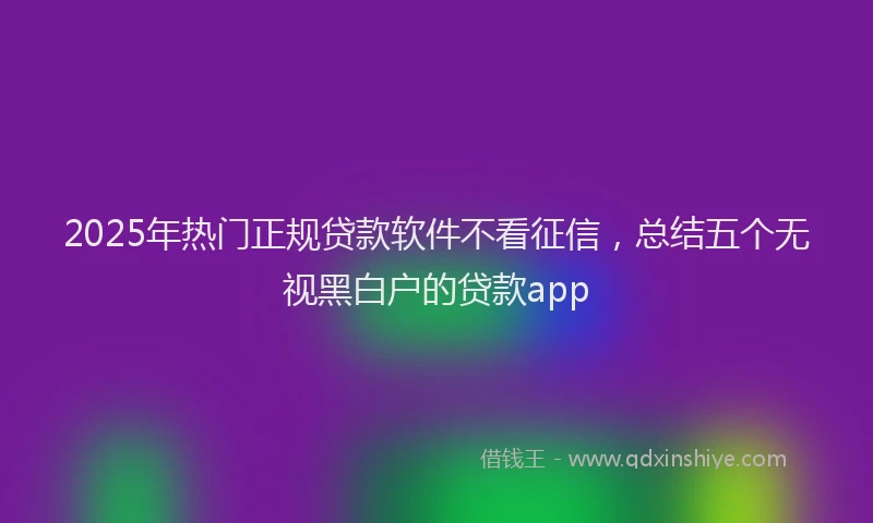 2025年热门正规贷款软件不看征信，总结五个无视黑白户的贷款app
