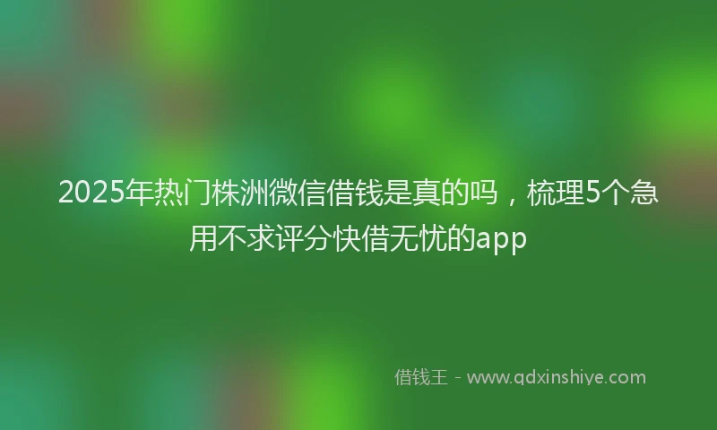 2025年热门株洲微信借钱是真的吗，梳理5个急用不求评分快借无忧的app