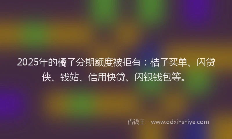 2025年的橘子分期额度被拒有：桔子买单、闪贷侠、钱站、信用快贷、闪银钱包等。
