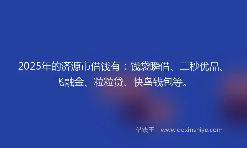2025年的济源市借钱有：钱袋瞬借、三秒优品、飞融金、粒粒贷、快鸟钱包等。