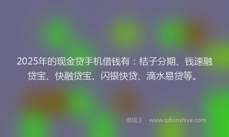 2025年的现金贷手机借钱有：桔子分期、钱速融贷宝、快融贷宝、闪银快贷、滴水易贷等。