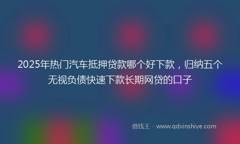 2025年热门汽车抵押贷款哪个好下款，归纳五个无视负债快速下款长期网贷的口子
