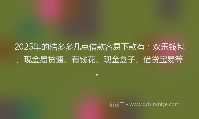 2025年的桔多多几点借款容易下款有：欢乐钱包、现金易贷通、有钱花、现金盒子、借贷宝易等。