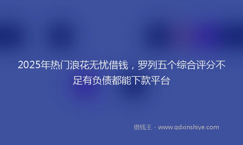 2025年热门浪花无忧借钱，罗列五个综合评分不足有负债都能下款平台