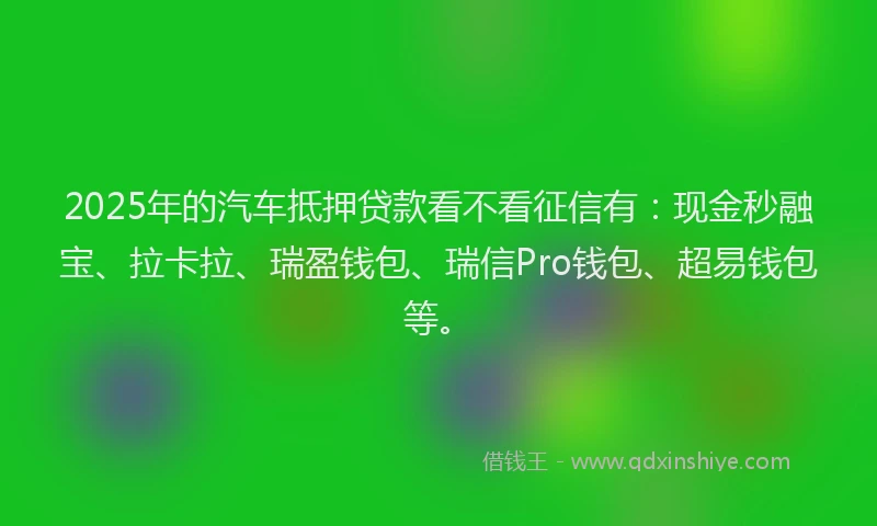 2025年的汽车抵押贷款看不看征信有：现金秒融宝、拉卡拉、瑞盈钱包、瑞信Pro钱包、超易钱包等。