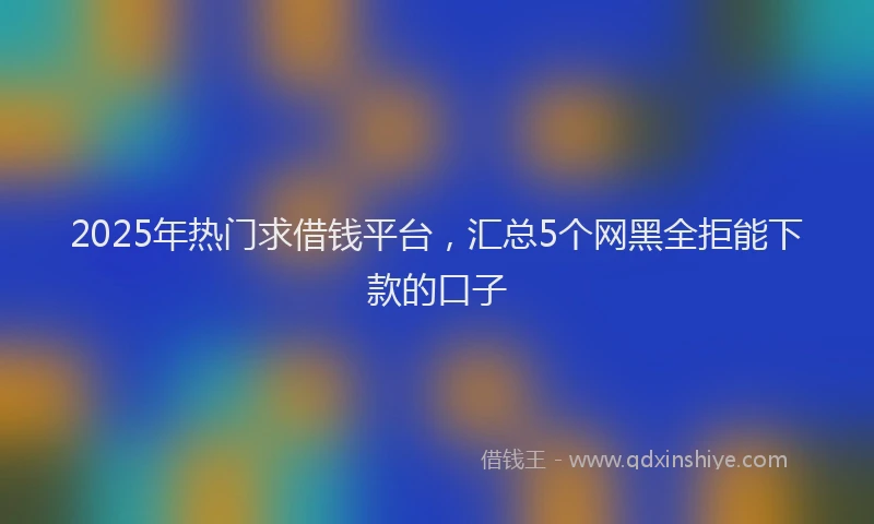2025年热门求借钱平台，汇总5个网黑全拒能下款的口子