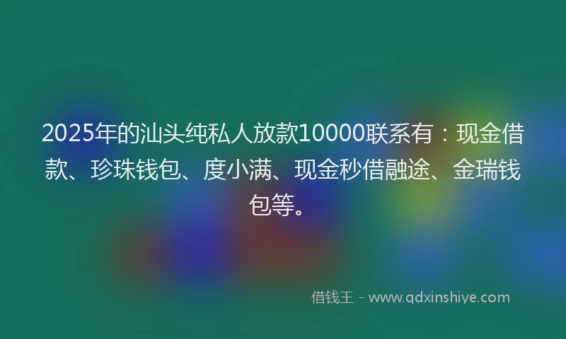 2025年的汕头纯私人放款10000联系有：现金借款、珍珠钱包、度小满、现金秒借融途、金瑞钱包等。
