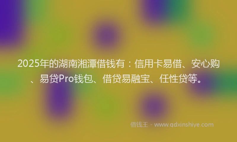 2025年的湖南湘潭借钱有：信用卡易借、安心购、易贷Pro钱包、借贷易融宝、任性贷等。