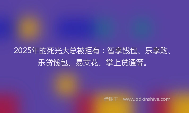 2025年的死光大总被拒有：智享钱包、乐享购、乐贷钱包、易支花、掌上贷通等。