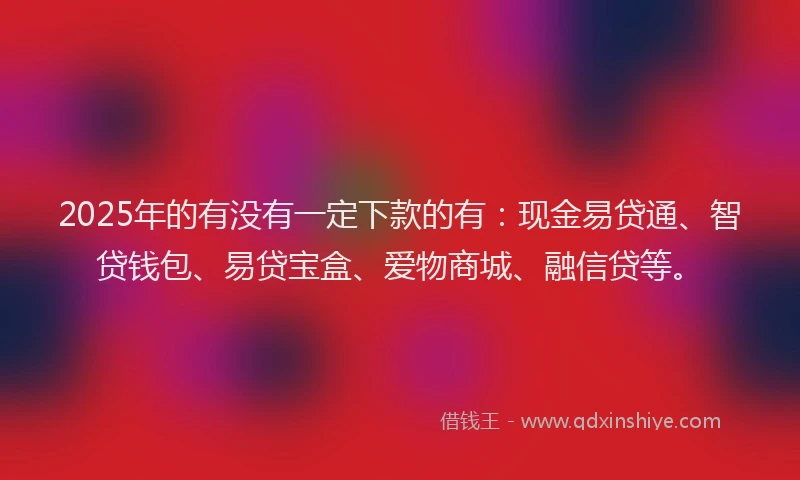 2025年的有没有一定下款的有：现金易贷通、智贷钱包、易贷宝盒、爱物商城、融信贷等。