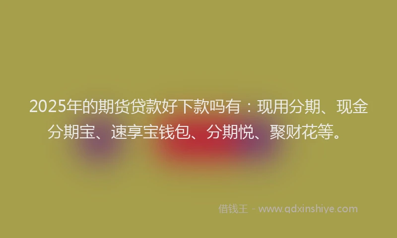 2025年的期货贷款好下款吗有：现用分期、现金分期宝、速享宝钱包、分期悦、聚财花等。