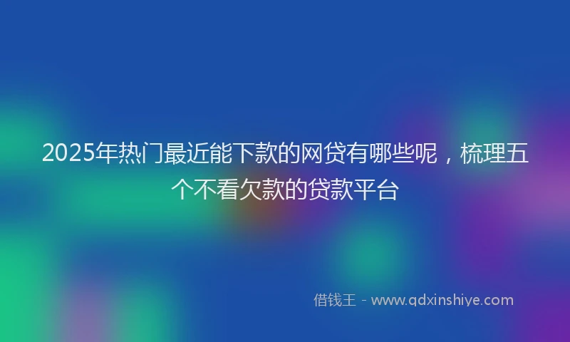 2025年热门最近能下款的网贷有哪些呢，梳理五个不看欠款的贷款平台