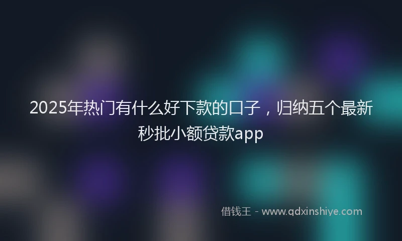 2025年热门有什么好下款的口子，归纳五个最新秒批小额贷款app