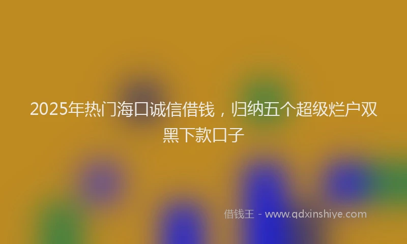 2025年热门海口诚信借钱，归纳五个超级烂户双黑下款口子