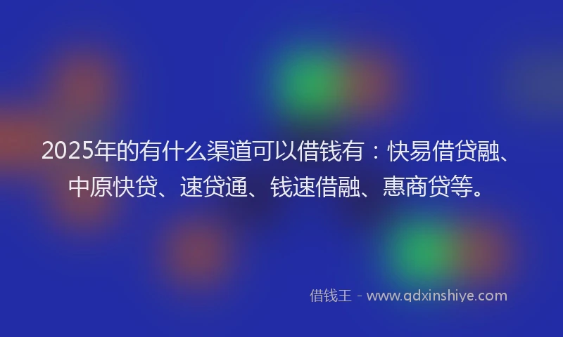 2025年的有什么渠道可以借钱有：快易借贷融、中原快贷、速贷通、钱速借融、惠商贷等。