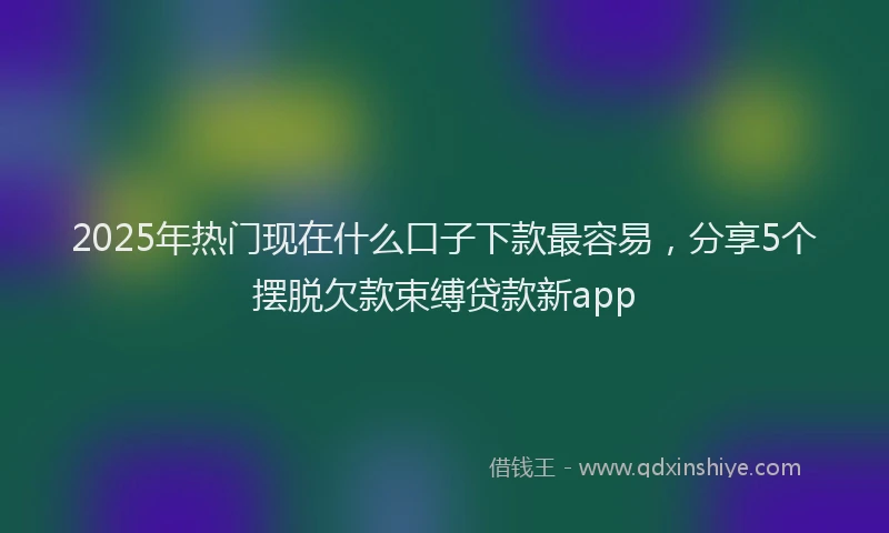 2025年热门现在什么口子下款最容易，分享5个摆脱欠款束缚贷款新app