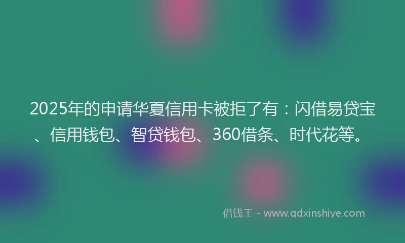 2025年的申请华夏信用卡被拒了有：闪借易贷宝、信用钱包、智贷钱包、360借条、时代花等。