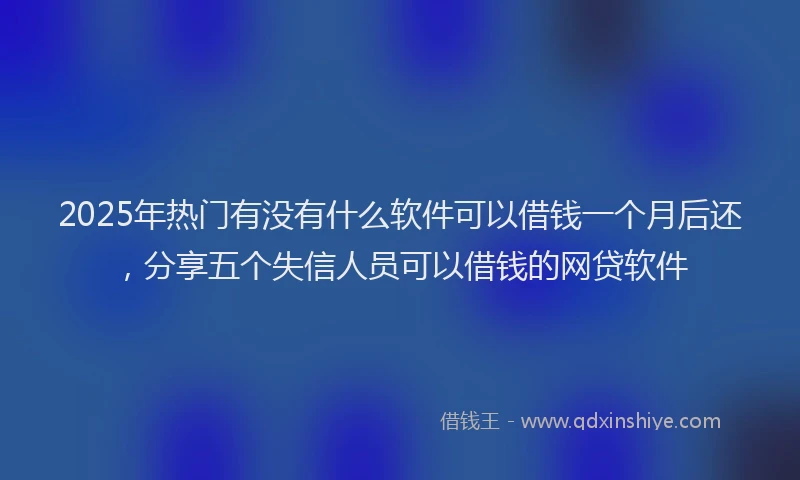 2025年热门有没有什么软件可以借钱一个月后还，分享五个失信人员可以借钱的网贷软件