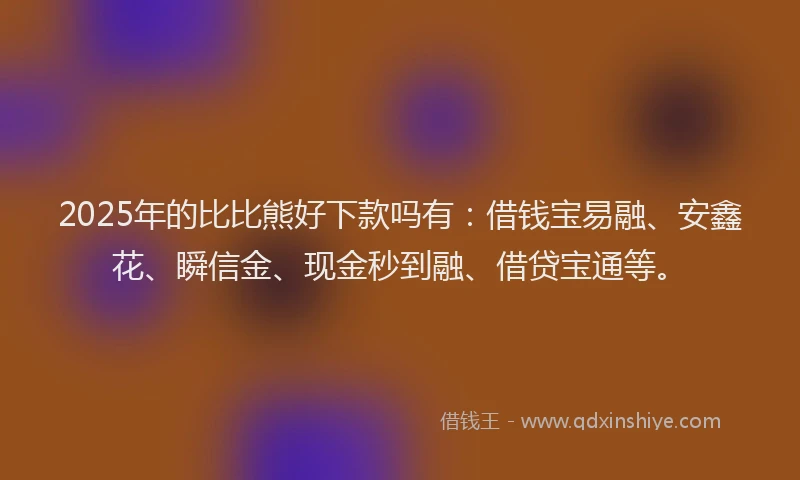 2025年的比比熊好下款吗有：借钱宝易融、安鑫花、瞬信金、现金秒到融、借贷宝通等。