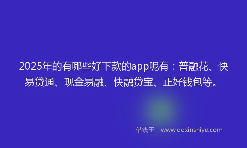 2025年的有哪些好下款的app呢有：普融花、快易贷通、现金易融、快融贷宝、正好钱包等。